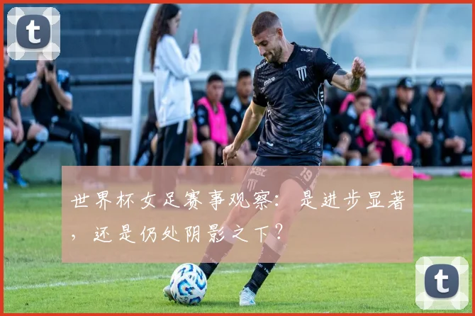 世界杯女足赛事观察：是进步显著，还是仍处阴影之下？