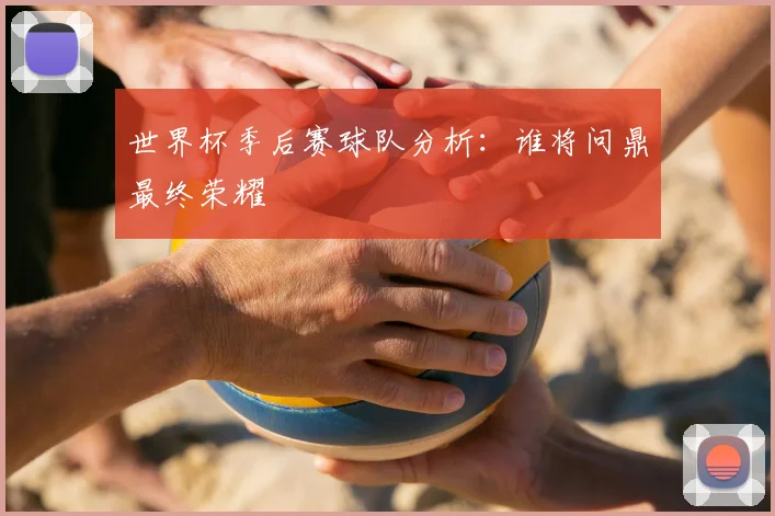 世界杯季后赛球队分析:谁将问鼎最终荣耀