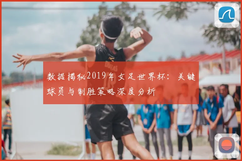 数据揭秘2019年女足世界杯:关键球员与制胜策略深度分析