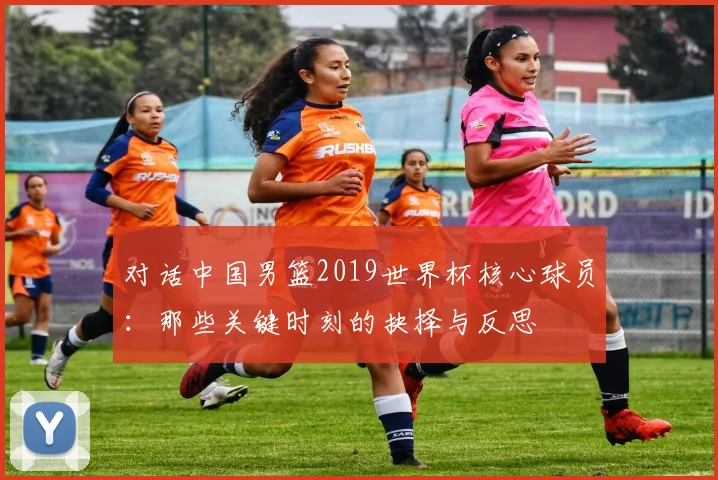 对话中国男篮2019世界杯核心球员：那些关键时刻的抉择与反思