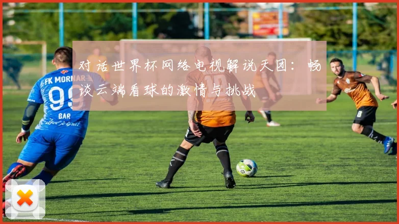 对话世界杯网络电视解说天团：畅谈云端看球的激情与挑战
