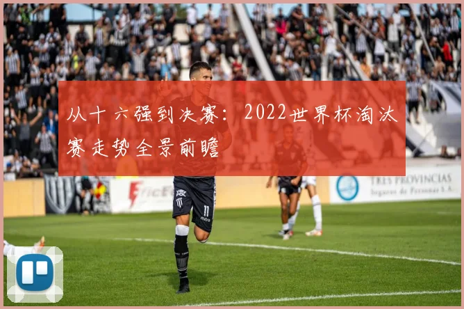 从十六强到决赛：2022世界杯淘汰赛走势全景前瞻