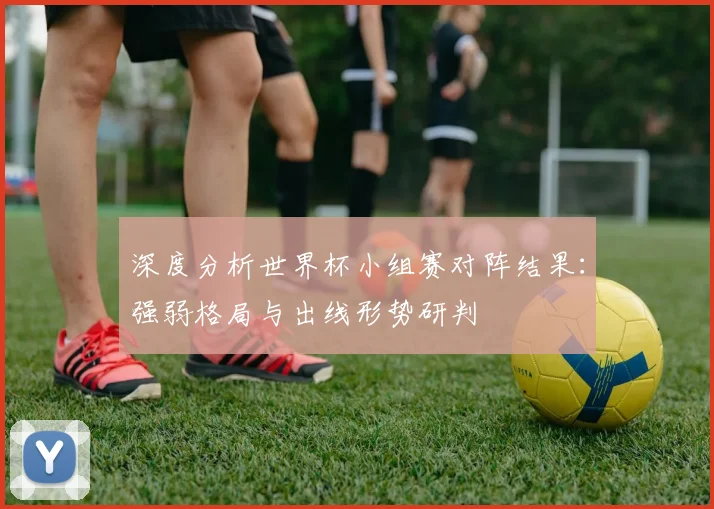 深度分析世界杯小组赛对阵结果：强弱格局与出线形势研判