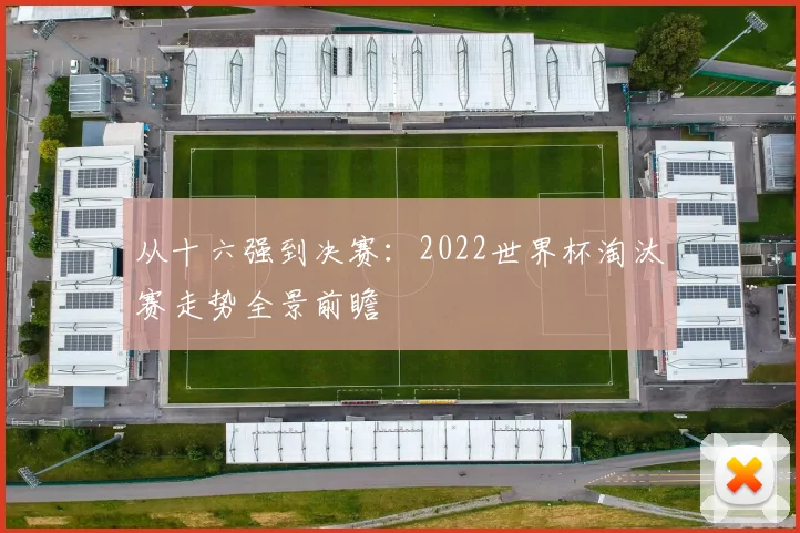 从十六强到决赛:2022世界杯淘汰赛走势全景前瞻