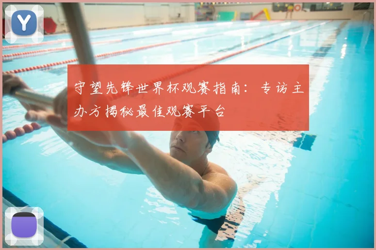 守望先锋世界杯观赛指南：专访主办方揭秘最佳观赛平台