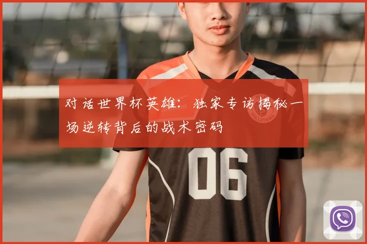 对话世界杯英雄：独家专访揭秘一场逆转背后的战术密码